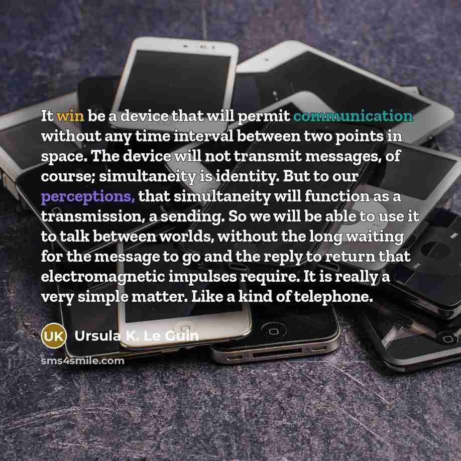 “It win be a device that will permit communication without any time interval between two points in space. The device will not transmit messages, of course; simultaneity is identity. But to our perceptions, that simultaneity will function as a transmission, a sending. So we will be able to use it to…” quote by Ursula K. Le Guin