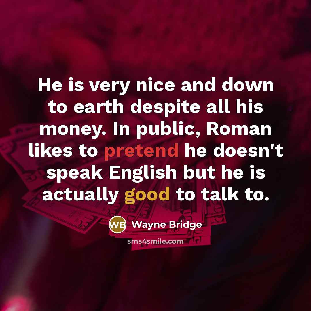 “He is very nice and down to earth despite all his money. In public, Roman likes to pretend he doesn't speak English but he is actually good to talk to.” quote by Wayne Bridge