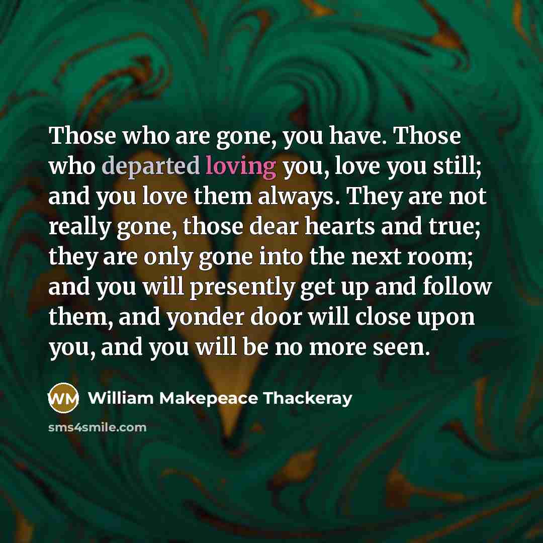 “Those who are gone, you have. Those who departed loving you, love you still; and you love them always. They are not really gone, those dear hearts and true; they are only gone into the next room; and you will presently get up and follow them, and yonder door will close upon you, and you will be no…” quote by William Makepeace Thackeray