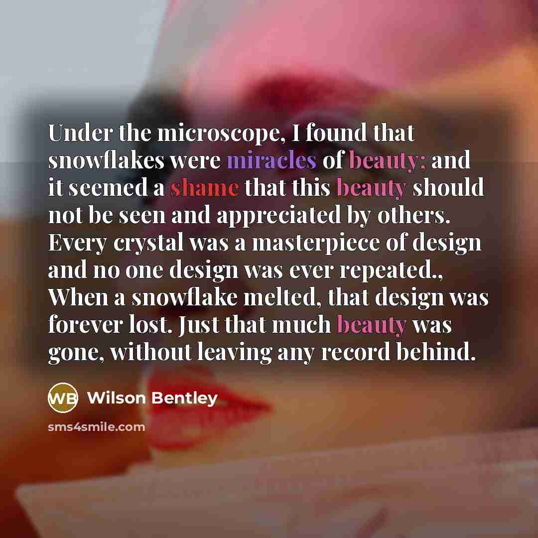 “Under the microscope, I found that snowflakes were miracles of beauty; and it seemed a shame that this beauty should not be seen and appreciated by others. Every crystal was a masterpiece of design and no one design was ever repeated., When a snowflake melted, that design was forever lost. Just…” quote by Wilson Bentley