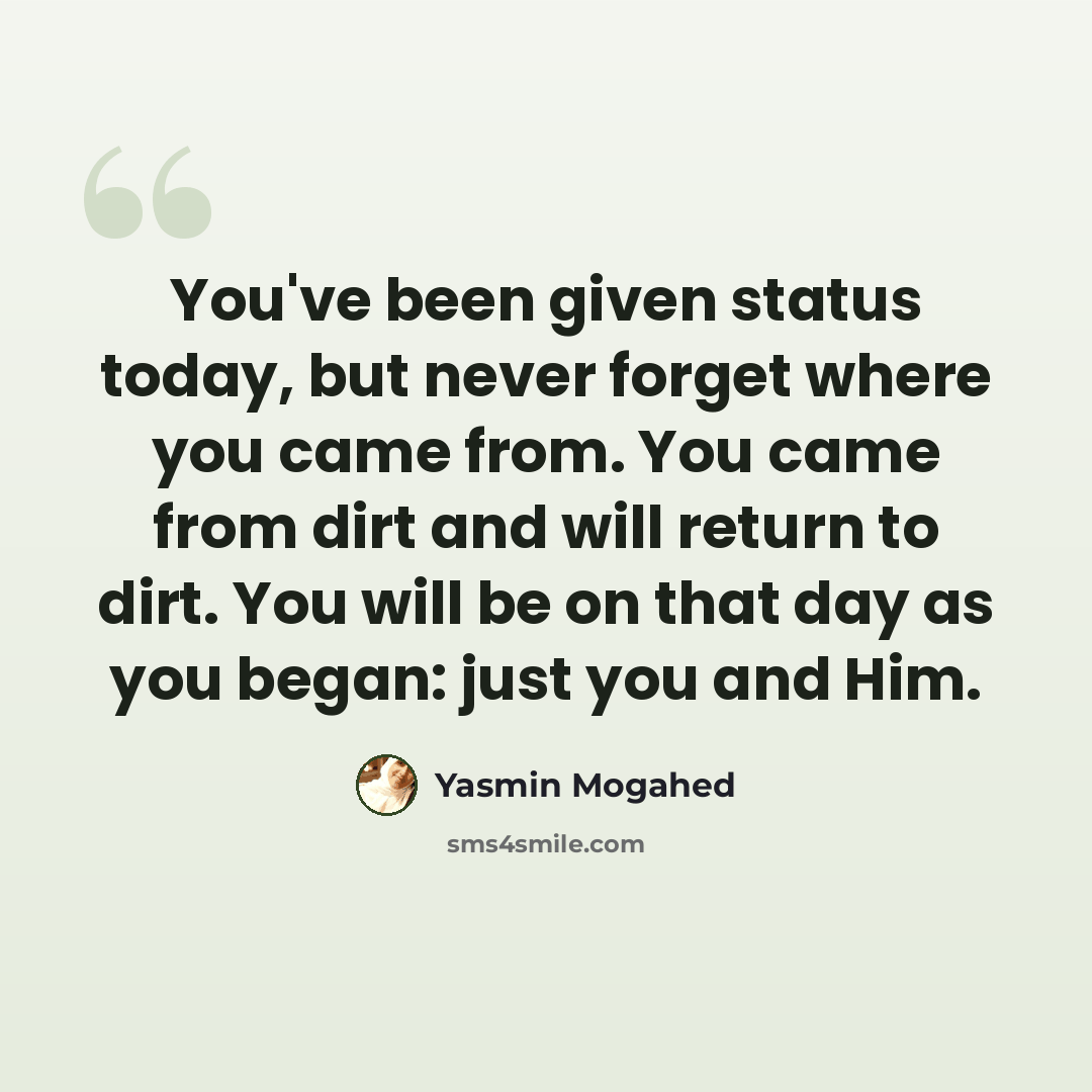 “You've been given status today, but never forget where you came from. You came from dirt and will return to dirt. You will be on that day as you began: just you and Him.” quote by Yasmin Mogahed