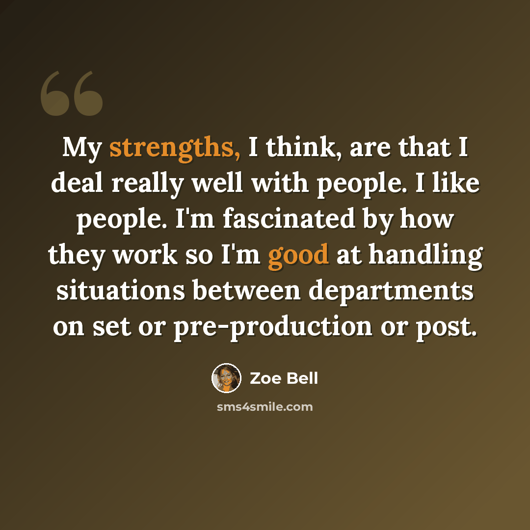 “My strengths, I think, are that I deal really well with people. I like people. I'm fascinated by how they work so I'm good at handling situations between departments on set or pre-production or post.” quote by Zoe Bell