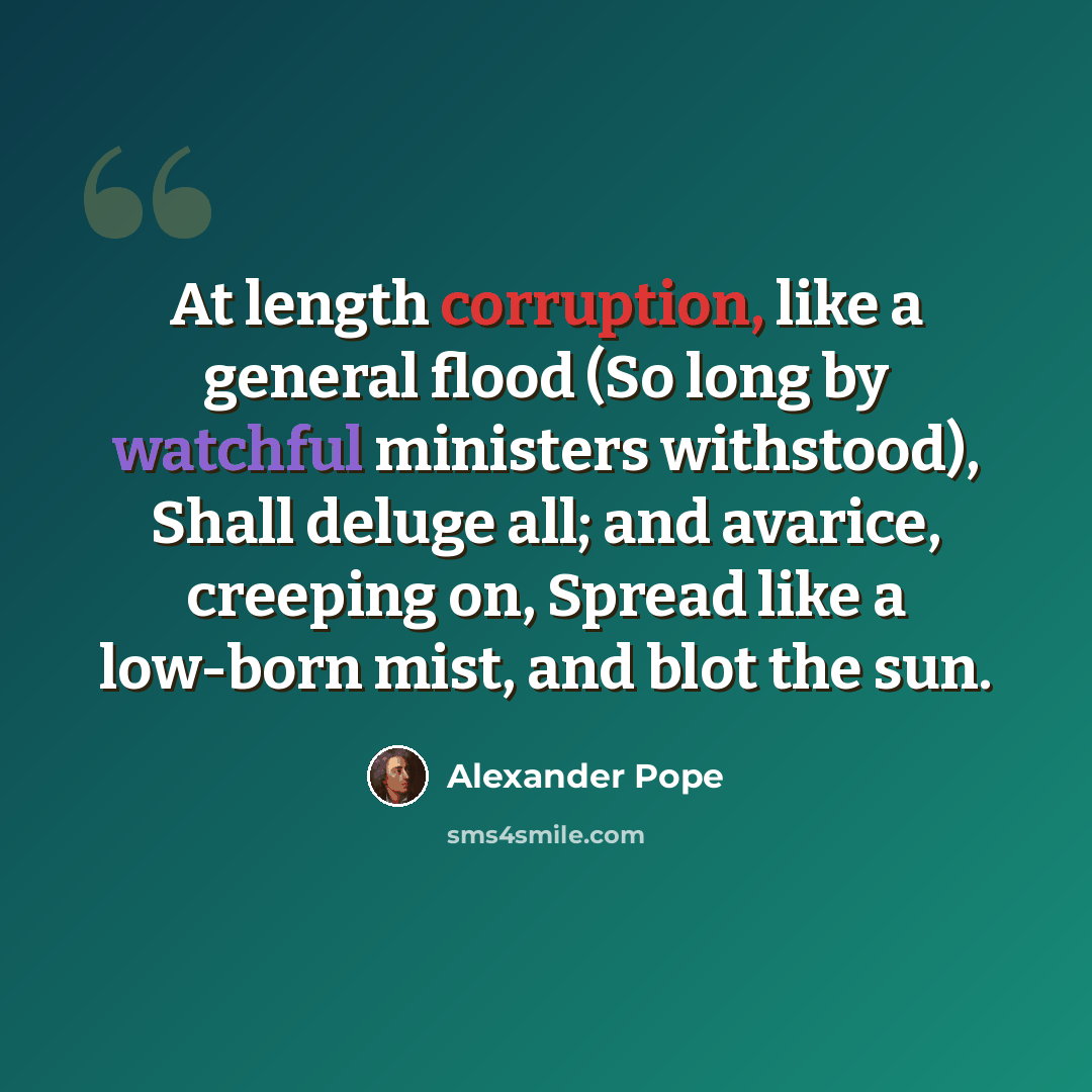 “At length corruption, like a general flood (So long by watchful ministers withstood), Shall deluge all; and avarice, creeping on, Spread like a low-born mist, and blot the sun.” quote by Alexander Pope