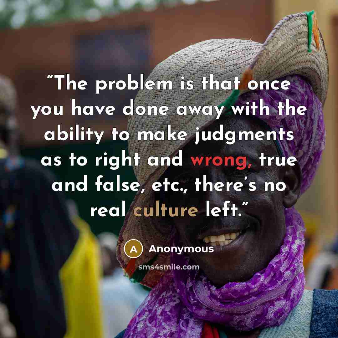 “The problem is that once you have done away with the ability to make judgments as to right and wrong, true and false, etc., there’s no real culture left.” quote by Anonymous