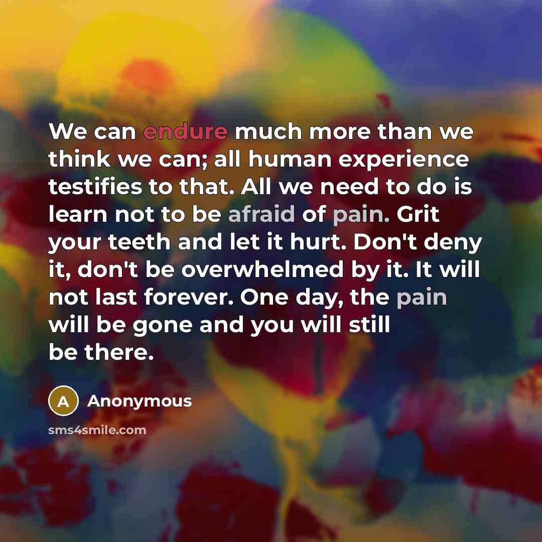 “We can endure much more than we think we can; all human experience testifies to that. All we need to do is learn not to be afraid of pain. Grit your teeth and let it hurt. Don't deny it, don't be overwhelmed by it. It will not last forever. One day, the pain will be gone and you will still be there.” quote by Anonymous