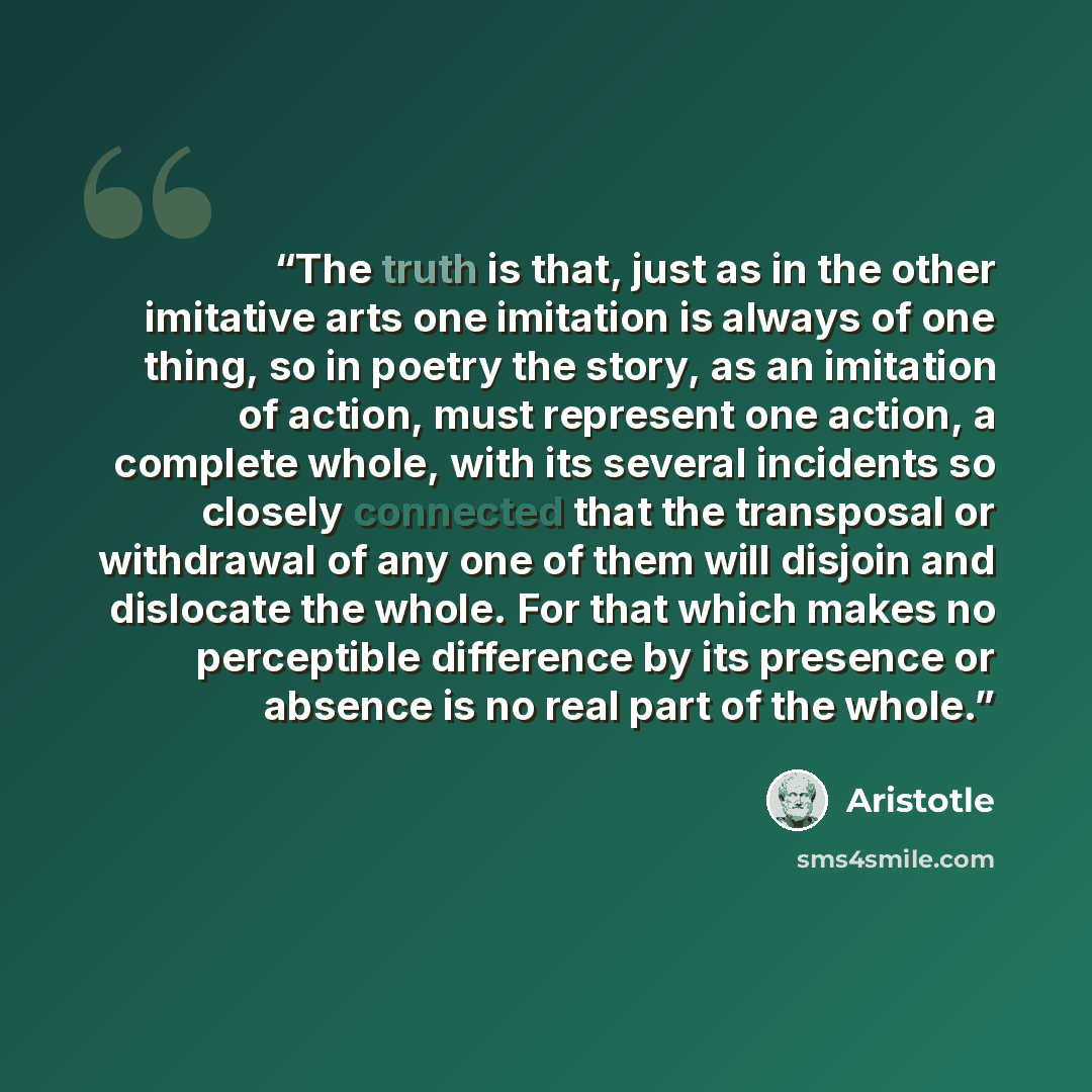 “The truth is that, just as in the other imitative arts one imitation is always of one thing, so in poetry the story, as an imitation of action, must represent one action, a complete whole, with its several incidents so closely connected that the transposal or withdrawal of any one of them will…” quote by Aristotle