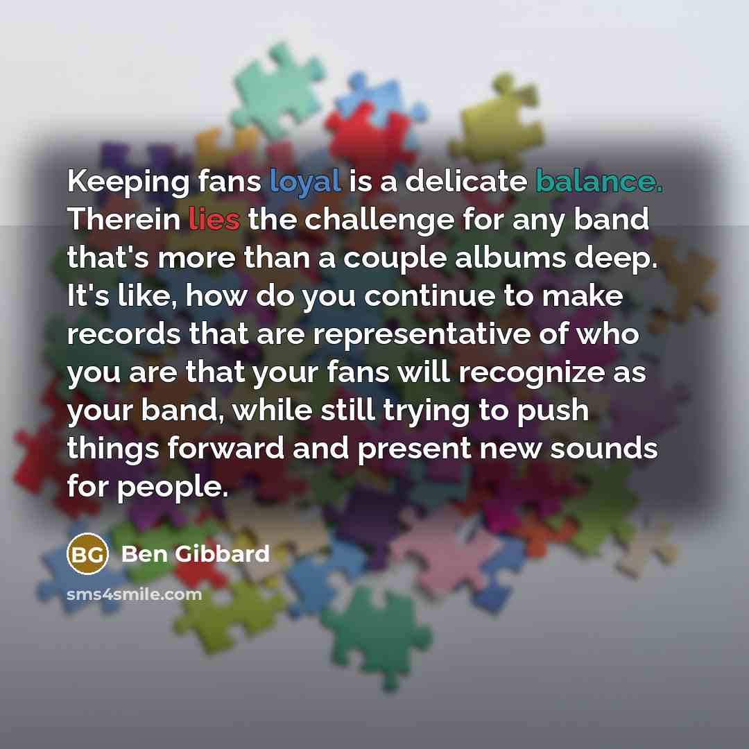 “Keeping fans loyal is a delicate balance. Therein lies the challenge for any band that's more than a couple albums deep. It's like, how do you continue to make records that are representative of who you are that your fans will recognize as your band, while still trying to push things forward and…” quote by Ben Gibbard