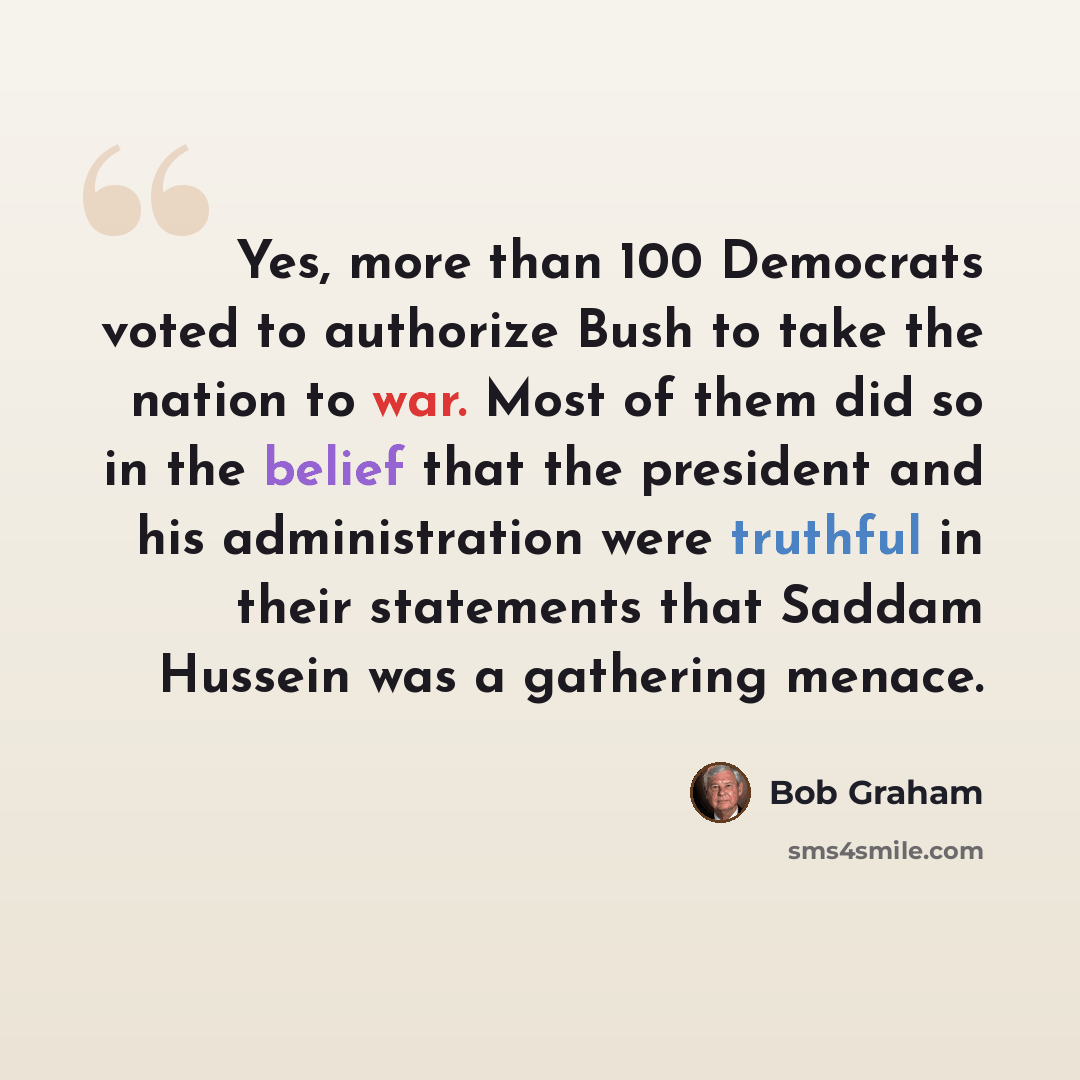 “Yes, more than 100 Democrats voted to authorize Bush to take the nation to war. Most of them did so in the belief that the president and his administration were truthful in their statements that Saddam Hussein was a gathering menace.” quote by Bob Graham