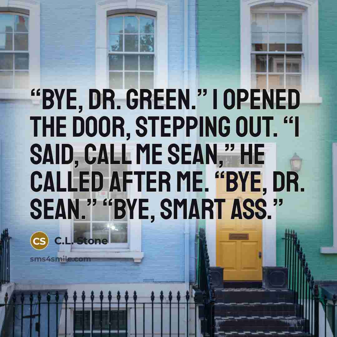 “Bye, Dr. Green.” I opened the door, stepping out. “I said, call me Sean,” he called after me. “Bye, Dr. Sean.” “Bye, smart ass.” quote by C.L. Stone