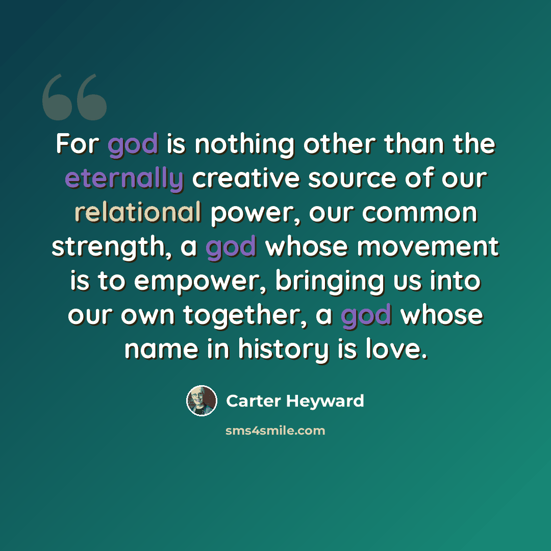 “For god is nothing other than the eternally creative source of our relational power, our common strength, a god whose movement is to empower, bringing us into our own together, a god whose name in history is love.” quote by Carter Heyward