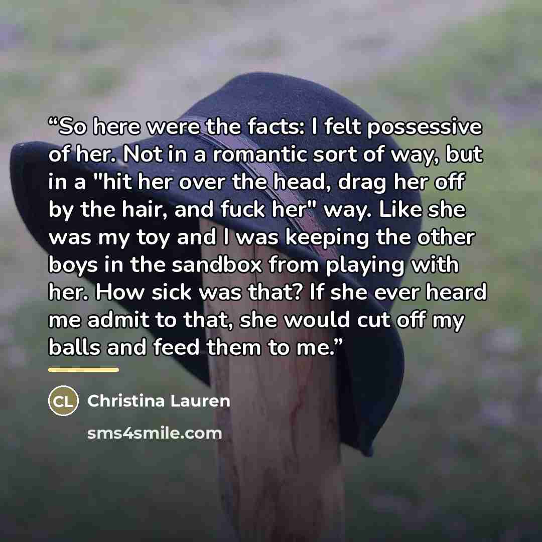 “So here were the facts: I felt possessive of her. Not in a romantic sort of way, but in a "hit her over the head, drag her off by the hair, and fuck her" way. Like she was my toy and I was keeping the other boys in the sandbox from playing with her. How sick was that? If she ever heard me admit to…” quote by Christina Lauren