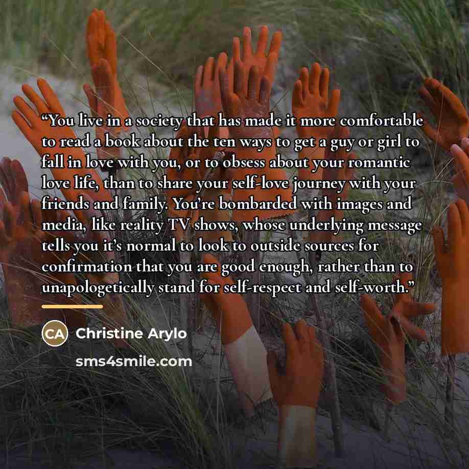 “You live in a society that has made it more comfortable to read a book about the ten ways to get a guy or girl to fall in love with you, or to obsess about your romantic love life, than to share your self-love journey with your friends and family. You’re bombarded with images and media, like…” quote by Christine Arylo