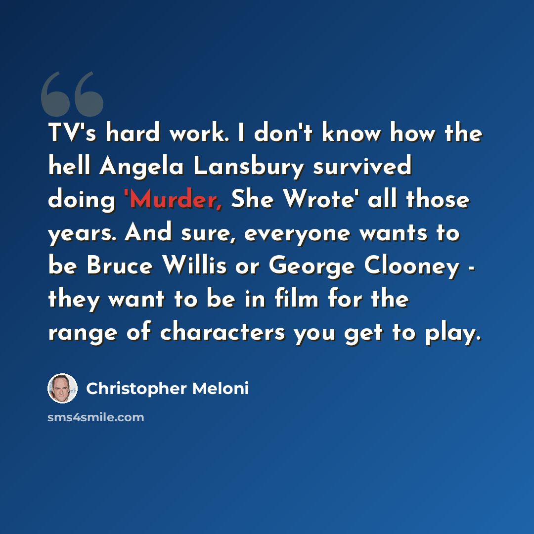 “TV's hard work. I don't know how the hell Angela Lansbury survived doing 'Murder, She Wrote' all those years. And sure, everyone wants to be Bruce Willis or George Clooney - they want to be in film for the range of characters you get to play.” quote by Christopher Meloni