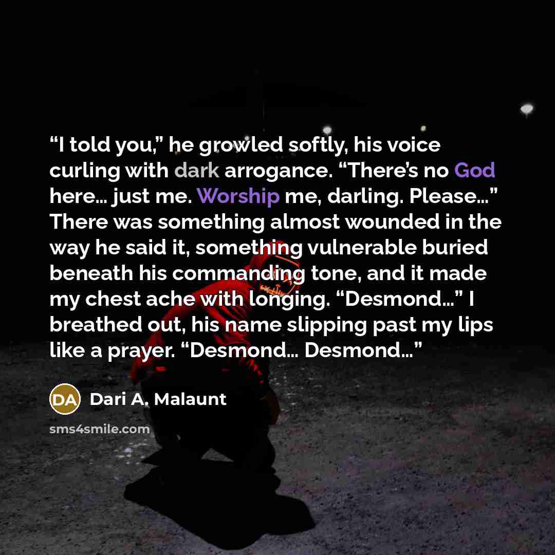 “I told you,” he growled softly, his voice curling with dark arrogance. “There’s no God here… just me. Worship me, darling. Please…” There was something almost wounded in the way he said it, something vulnerable buried beneath his commanding tone, and it made my chest ache with longing. “Desmond…”…” quote by Dari A. Malaunt