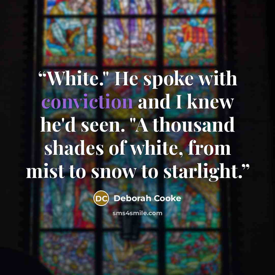 “White." He spoke with conviction and I knew he'd seen. "A thousand shades of white, from mist to snow to starlight.” quote by Deborah Cooke