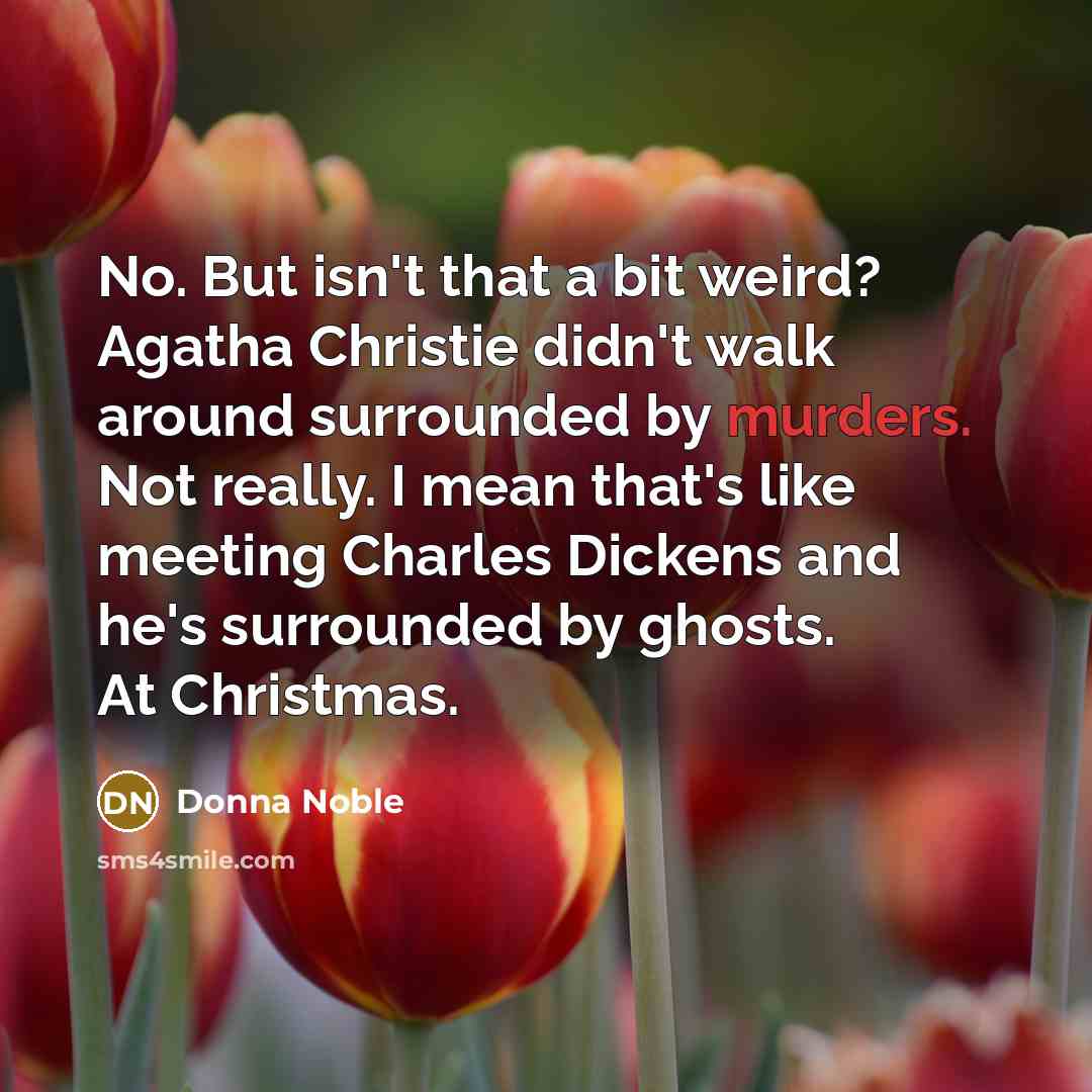 “No. But isn't that a bit weird? Agatha Christie didn't walk around surrounded by murders. Not really. I mean that's like meeting Charles Dickens and he's surrounded by ghosts. At Christmas.” quote by Donna Noble