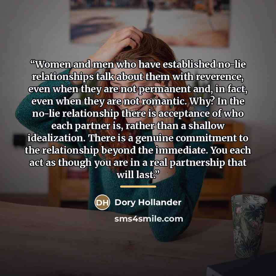“Women and men who have established no-lie relationships talk about them with reverence, even when they are not permanent and, in fact, even when they are not romantic. Why? In the no-lie relationship there is acceptance of who each partner is, rather than a shallow idealization. There is a genuine…” quote by Dory Hollander