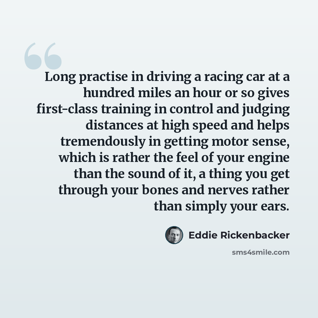 “Long practise in driving a racing car at a hundred miles an hour or so gives first-class training in control and judging distances at high speed and helps tremendously in getting motor sense, which is rather the feel of your engine than the sound of it, a thing you get through your bones and…” quote by Eddie Rickenbacker