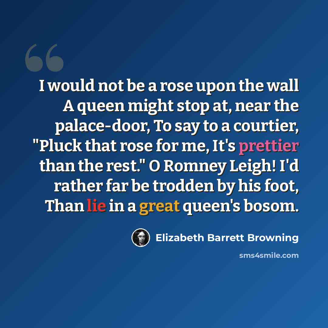 “I would not be a rose upon the wall A queen might stop at, near the palace-door, To say to a courtier, "Pluck that rose for me, It's prettier than the rest." O Romney Leigh! I'd rather far be trodden by his foot, Than lie in a great queen's bosom.” quote by Elizabeth Barrett Browning
