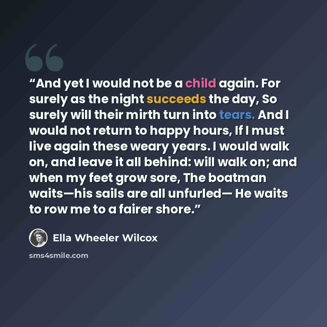 “And yet I would not be a child again. For surely as the night succeeds the day, So surely will their mirth turn into tears. And I would not return to happy hours, If I must live again these weary years. I would walk on, and leave it all behind: will walk on; and when my feet grow sore, The boatman…” quote by Ella Wheeler Wilcox