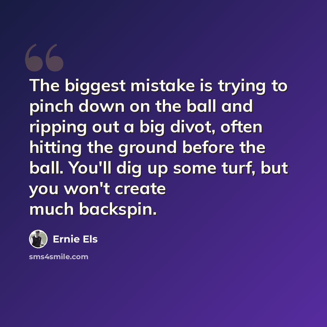 “The biggest mistake is trying to pinch down on the ball and ripping out a big divot, often hitting the ground before the ball. You'll dig up some turf, but you won't create much backspin.” quote by Ernie Els