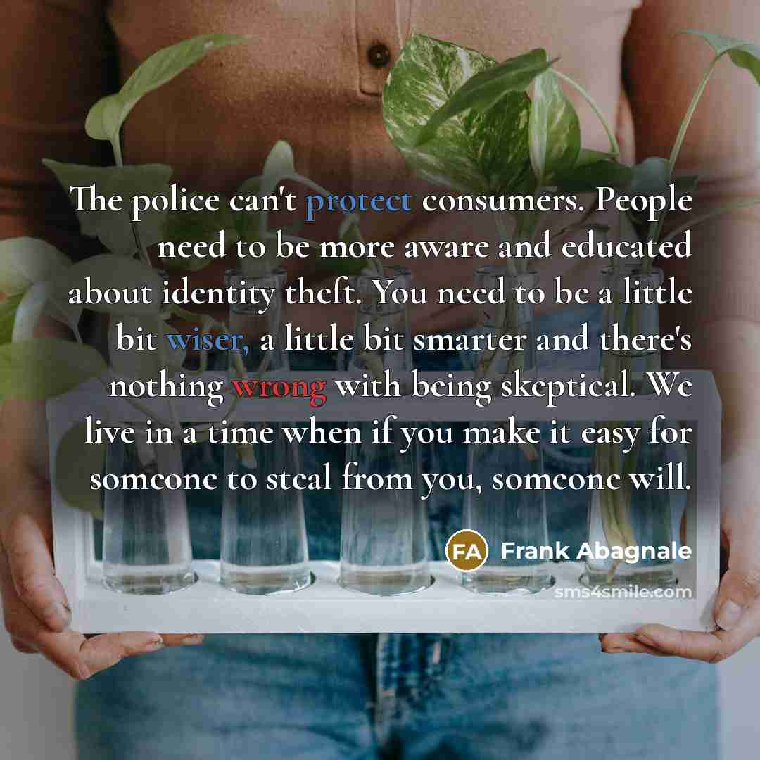 “The police can't protect consumers. People need to be more aware and educated about identity theft. You need to be a little bit wiser, a little bit smarter and there's nothing wrong with being skeptical. We live in a time when if you make it easy for someone to steal from you, someone will.” quote by Frank Abagnale