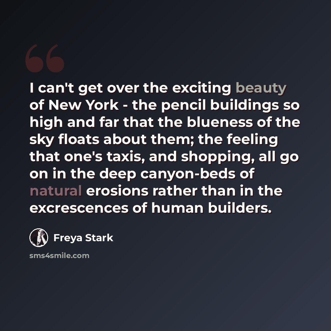 “I can't get over the exciting beauty of New York - the pencil buildings so high and far that the blueness of the sky floats about them; the feeling that one's taxis, and shopping, all go on in the deep canyon-beds of natural erosions rather than in the excrescences of human builders.” quote by Freya Stark
