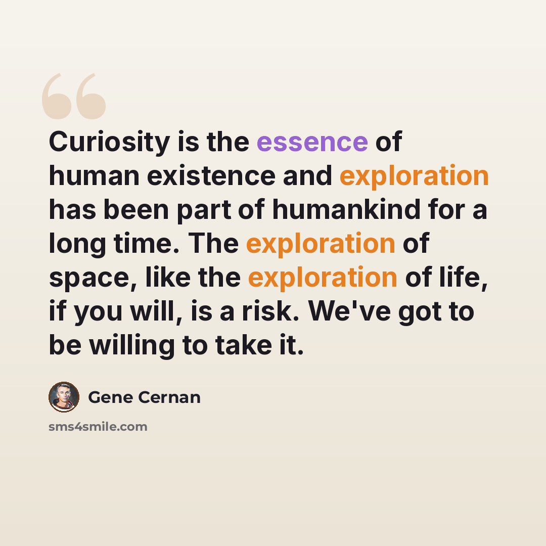 “Curiosity is the essence of human existence and exploration has been part of humankind for a long time. The exploration of space, like the exploration of life, if you will, is a risk. We've got to be willing to take it.” quote by Gene Cernan
