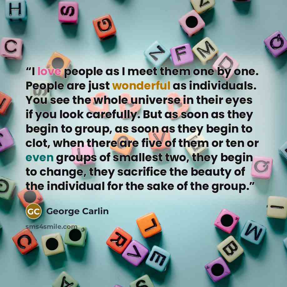 “I love people as I meet them one by one. People are just wonderful as individuals. You see the whole universe in their eyes if you look carefully. But as soon as they begin to group, as soon as they begin to clot, when there are five of them or ten or even groups of smallest two, they begin to…” quote by George Carlin