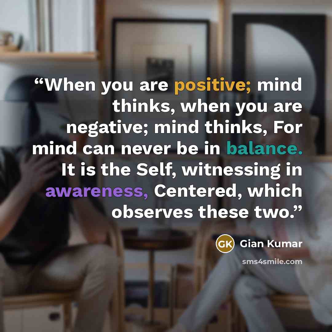 “When you are positive; mind thinks, when you are negative; mind thinks, For mind can never be in balance. It is the Self, witnessing in awareness, Centered, which observes these two.” quote by Gian Kumar