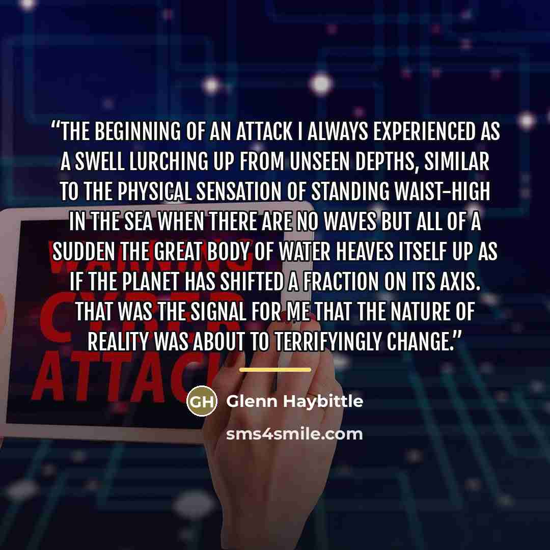 “The beginning of an attack I always experienced as a swell lurching up from unseen depths, similar to the physical sensation of standing waist-high in the sea when there are no waves but all of a sudden the great body of water heaves itself up as if the planet has shifted a fraction on its axis…” quote by Glenn Haybittle