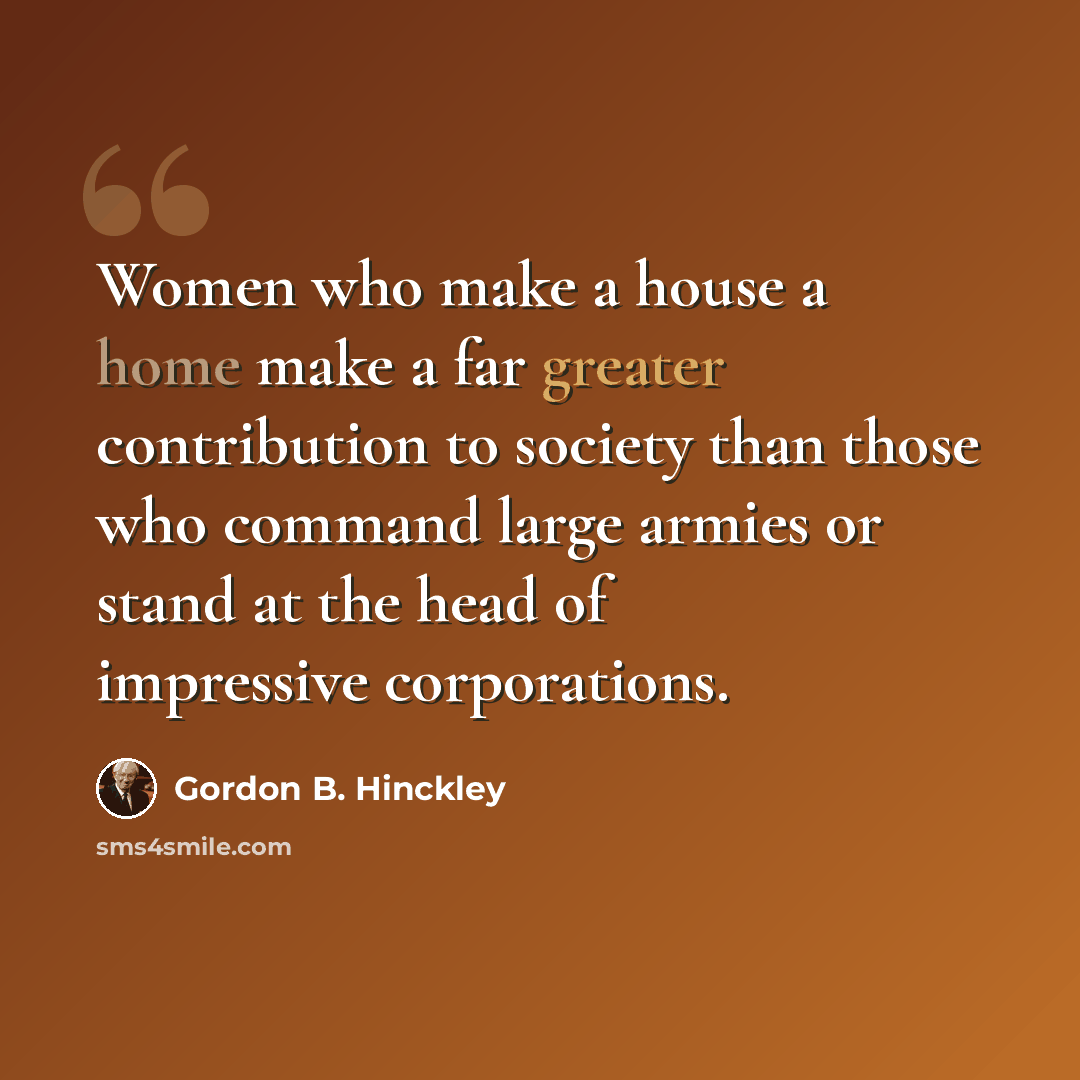 “Women who make a house a home make a far greater contribution to society than those who command large armies or stand at the head of impressive corporations.” quote by Gordon B. Hinckley