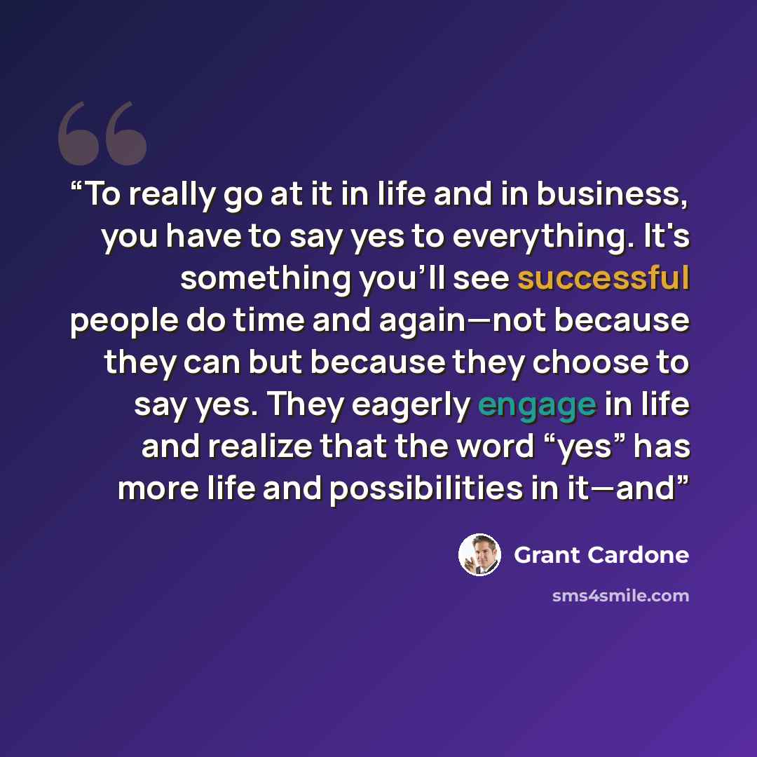 “To really go at it in life and in business, you have to say yes to everything. It's something you'll see successful people do time and again—not because they can but because they choose to say yes. They eagerly engage in life and realize that the word “yes” has more life and possibilities in it—and” quote by Grant Cardone