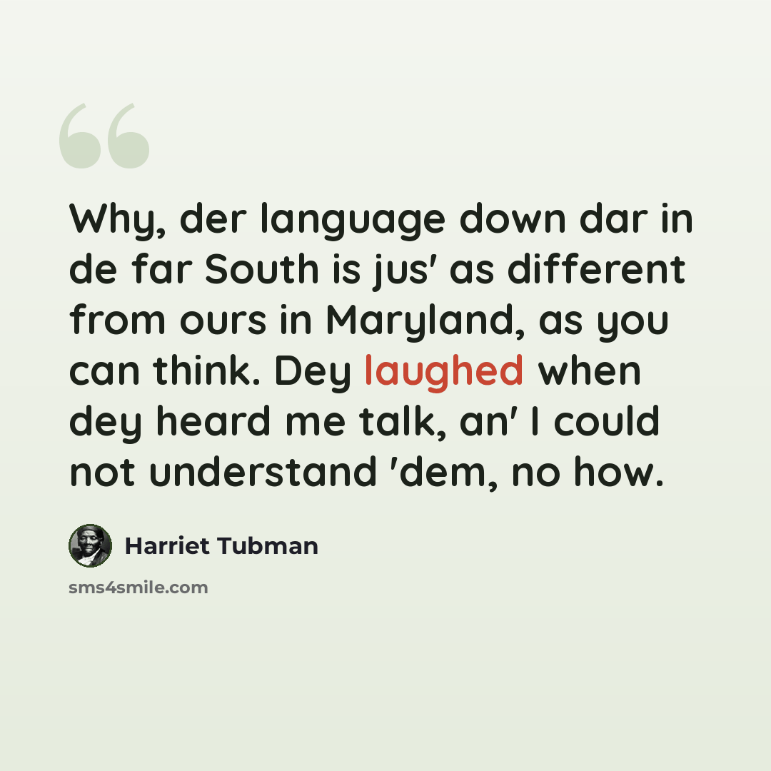 “Why, der language down dar in de far South is jus' as different from ours in Maryland, as you can think. Dey laughed when dey heard me talk, an' I could not understand 'dem, no how.” quote by Harriet Tubman