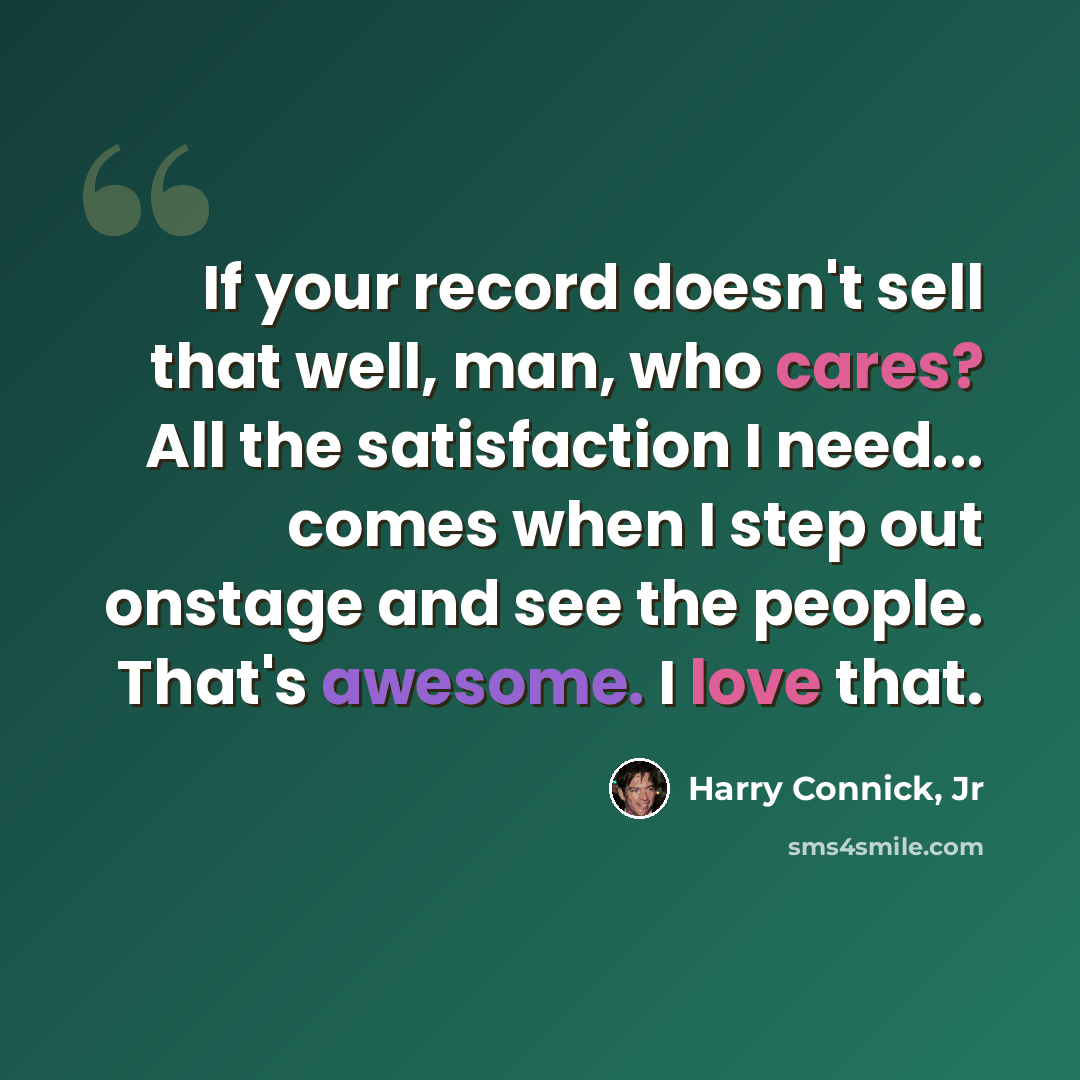“If your record doesn't sell that well, man, who cares? All the satisfaction I need... comes when I step out onstage and see the people. That's awesome. I love that.” quote by Harry Connick, Jr