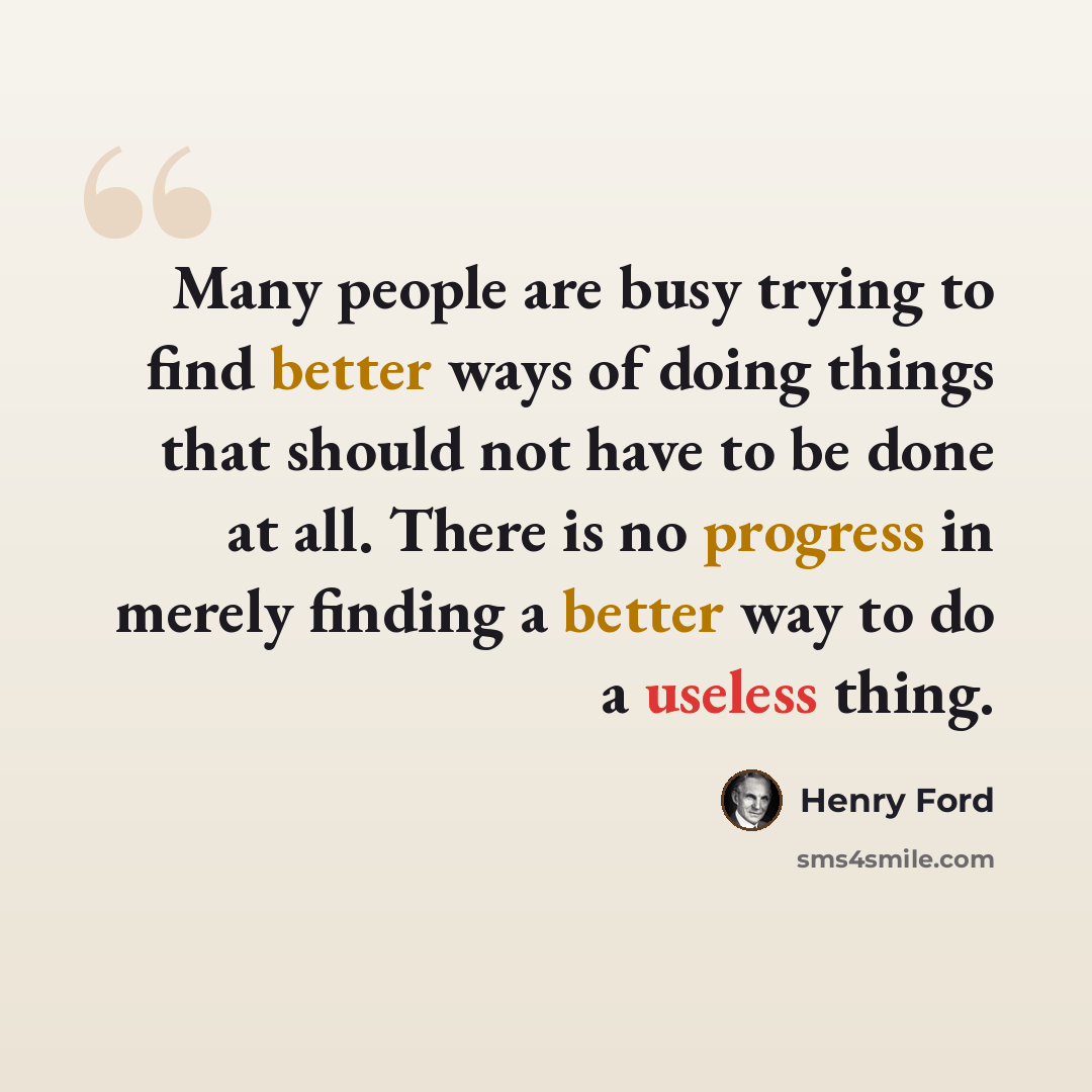 “Many people are busy trying to find better ways of doing things that should not have to be done at all. There is no progress in merely finding a better way to do a useless thing.” quote by Henry Ford