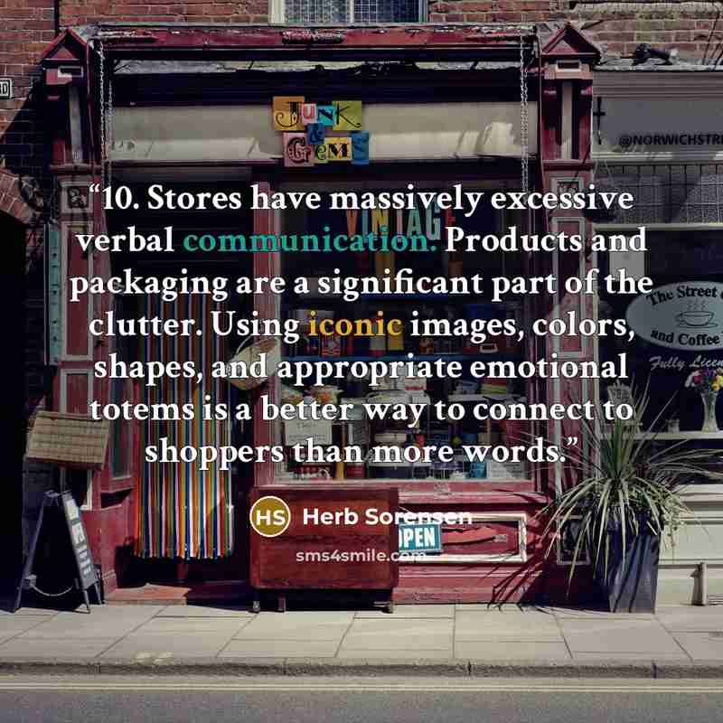 “10. Stores have massively excessive verbal communication. Products and packaging are a significant part of the clutter. Using iconic images, colors, shapes, and appropriate emotional totems is a better way to connect to shoppers than more words.” quote by Herb Sorensen