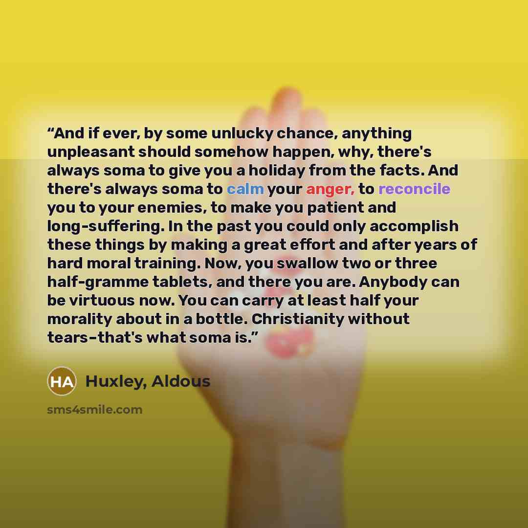“And if ever, by some unlucky chance, anything unpleasant should somehow happen, why, there's always soma to give you a holiday from the facts. And there's always soma to calm your anger, to reconcile you to your enemies, to make you patient and long-suffering. In the past you could only accomplish…” quote by Huxley, Aldous