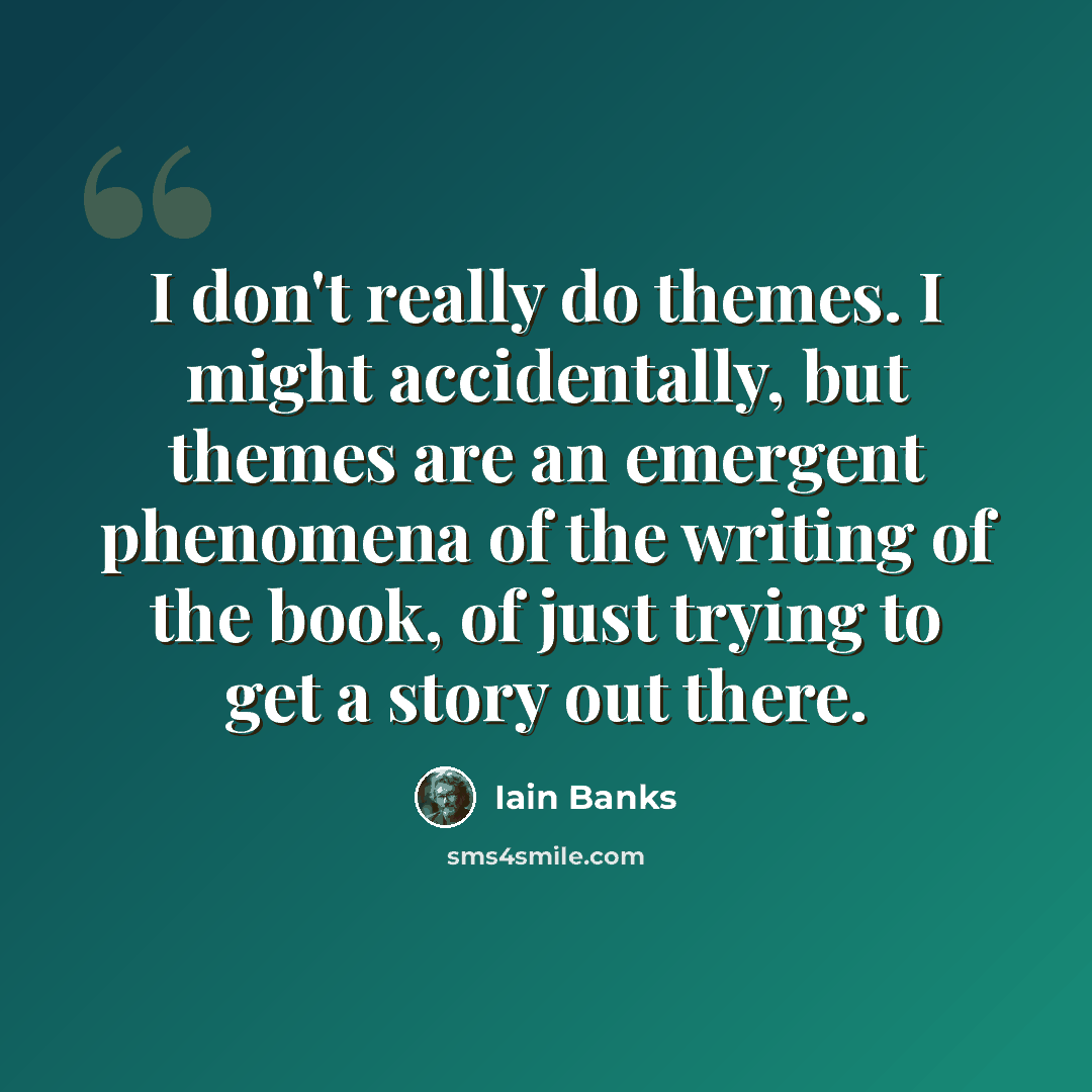 “I don't really do themes. I might accidentally, but themes are an emergent phenomena of the writing of the book, of just trying to get a story out there.” quote by Iain Banks