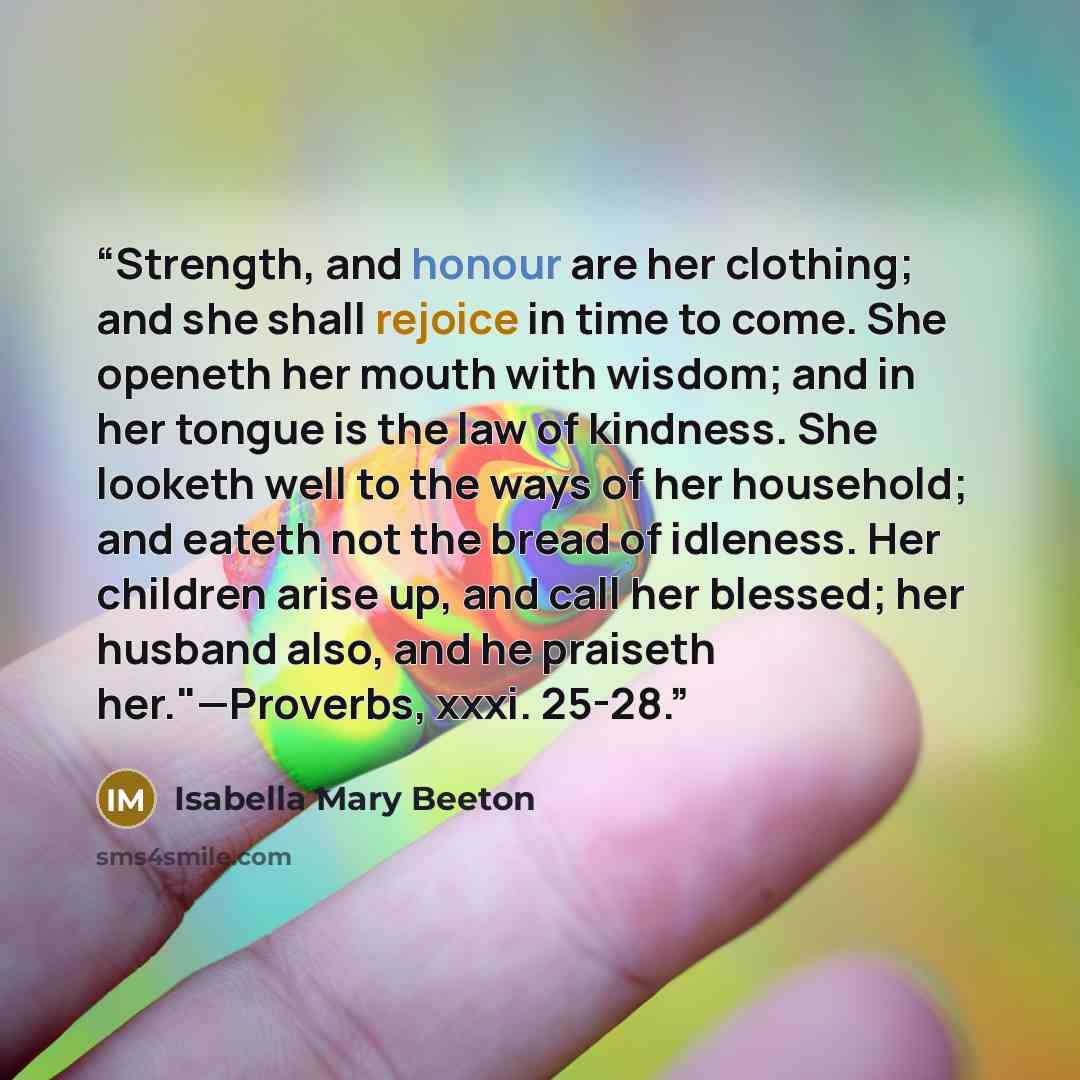 “Strength, and honour are her clothing; and she shall rejoice in time to come. She openeth her mouth with wisdom; and in her tongue is the law of kindness. She looketh well to the ways of her household; and eateth not the bread of idleness. Her children arise up, and call her blessed; her husband…” quote by Isabella Mary Beeton
