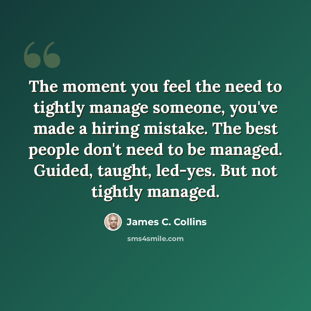 “The moment you feel the need to tightly manage someone, you've made a hiring mistake. The best people don't need to be managed. Guided, taught, led-yes. But not tightly managed.” quote by James C. Collins