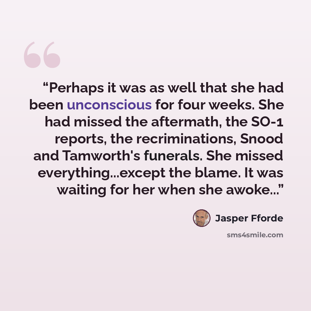 “Perhaps it was as well that she had been unconscious for four weeks. She had missed the aftermath, the SO-1 reports, the recriminations, Snood and Tamworth's funerals. She missed everything...except the blame. It was waiting for her when she awoke...” quote by Jasper Fforde