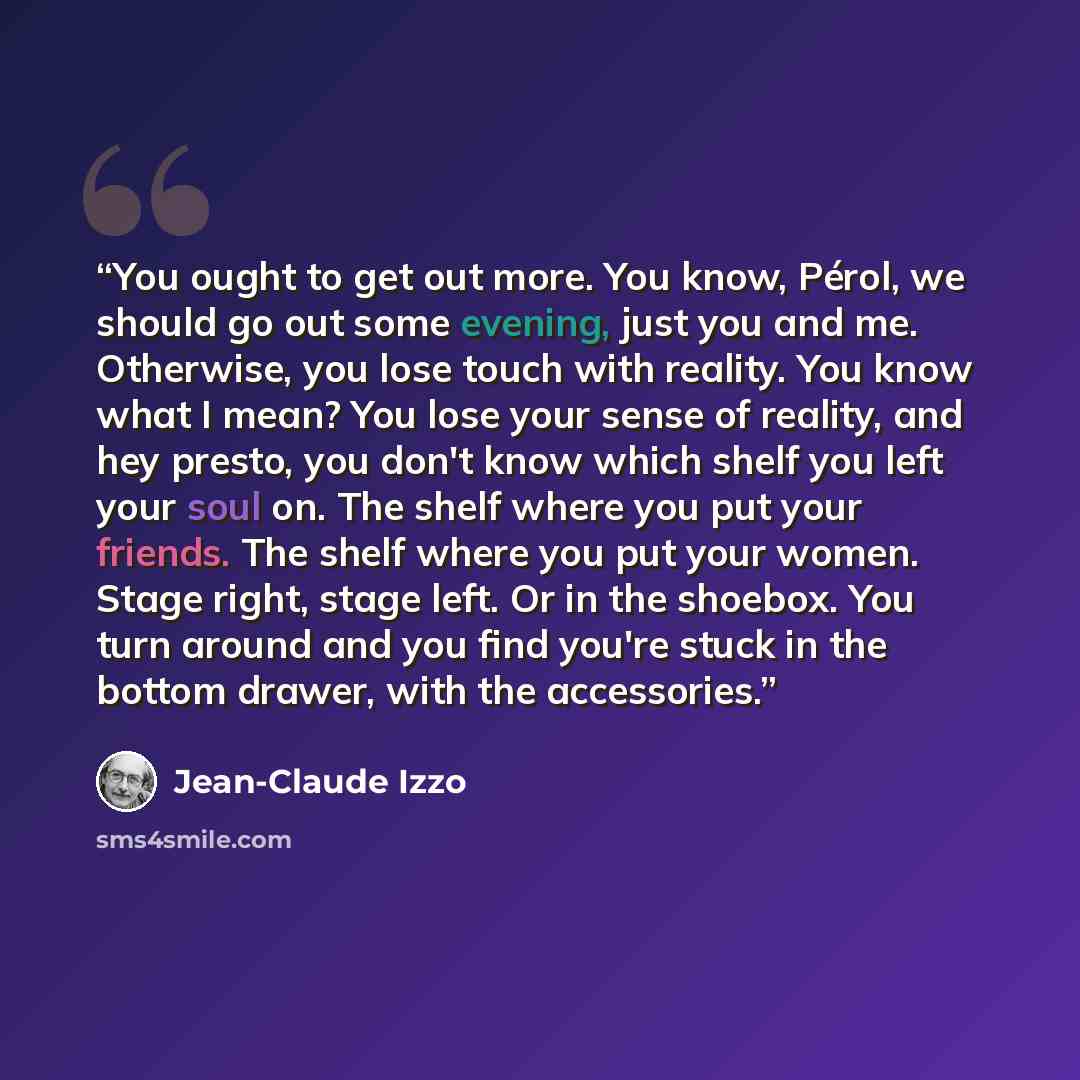 “You ought to get out more. You know, Pérol, we should go out some evening, just you and me. Otherwise, you lose touch with reality. You know what I mean? You lose your sense of reality, and hey presto, you don't know which shelf you left your soul on. The shelf where you put your friends. The…” quote by Jean-Claude Izzo