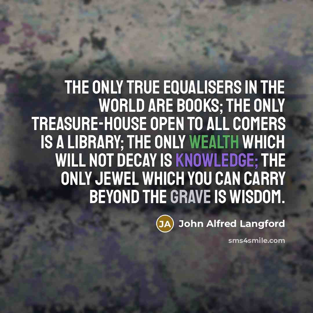 “The only true equalisers in the world are books; the only treasure-house open to all comers is a library; the only wealth which will not decay is knowledge; the only jewel which you can carry beyond the grave is wisdom.” quote by John Alfred Langford