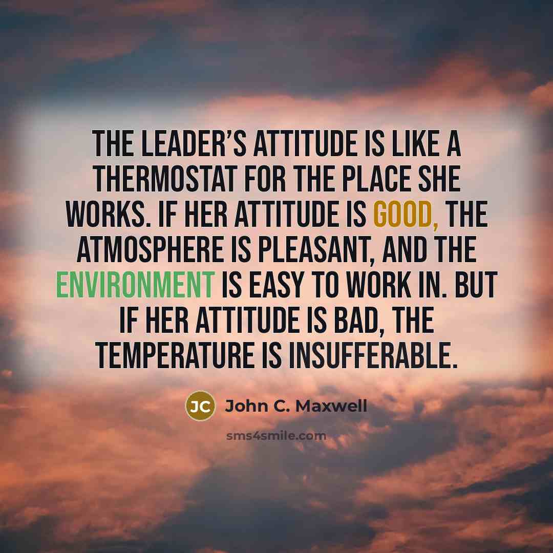“The leader’s Attitude is like a thermostat for the place she works. If her attitude is good, the atmosphere is pleasant, and the environment is easy to work in. But if her attitude is bad, the temperature is insufferable.” quote by John C. Maxwell