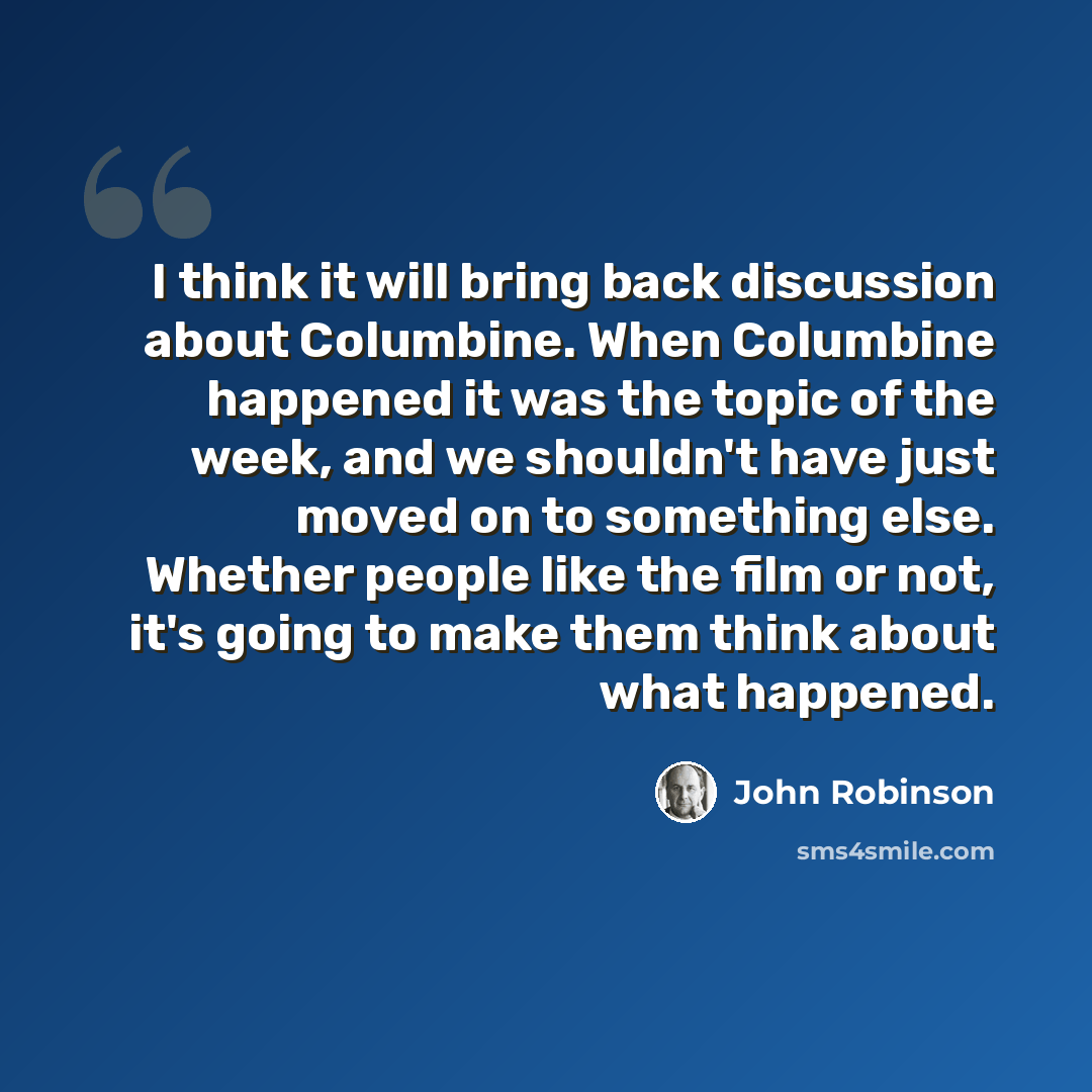 “I think it will bring back discussion about Columbine. When Columbine happened it was the topic of the week, and we shouldn't have just moved on to something else. Whether people like the film or not, it's going to make them think about what happened.” quote by John Robinson