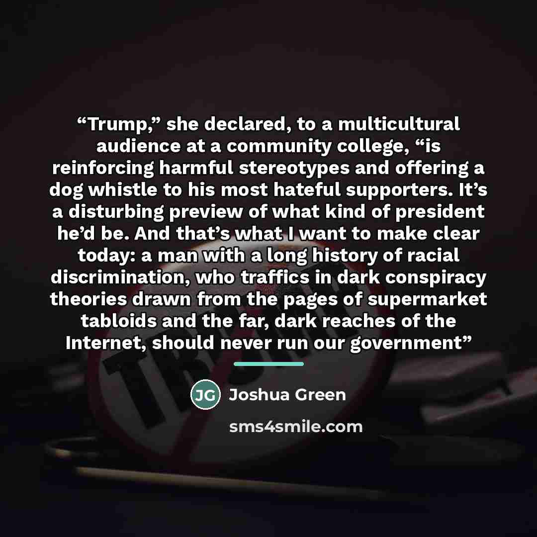 “Trump,” she declared, to a multicultural audience at a community college, “is reinforcing harmful stereotypes and offering a dog whistle to his most hateful supporters. It’s a disturbing preview of what kind of president he’d be. And that’s what I want to make clear today: a man with a long…” quote by Joshua Green