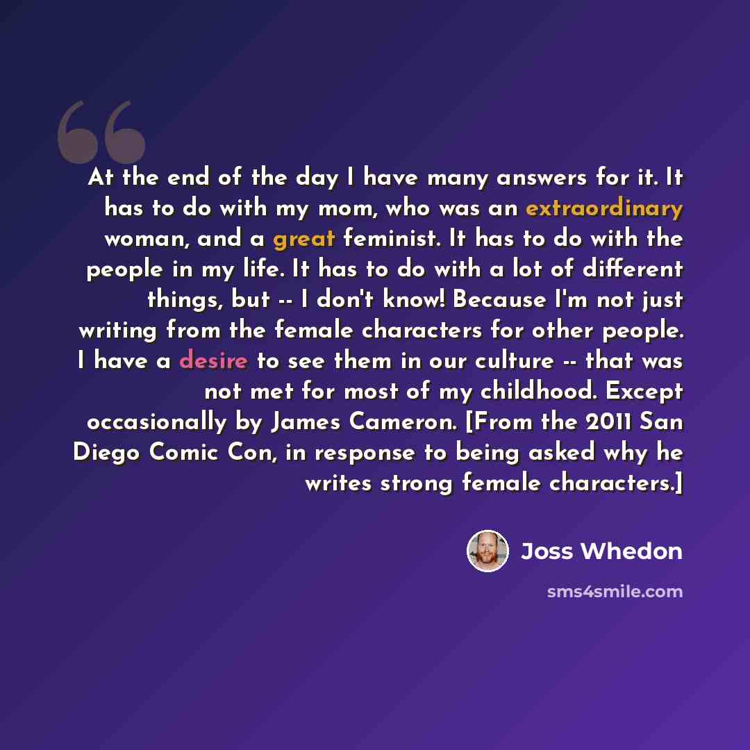“At the end of the day I have many answers for it. It has to do with my mom, who was an extraordinary woman, and a great feminist. It has to do with the people in my life. It has to do with a lot of different things, but -- I don't know! Because I'm not just writing from the female characters for…” quote by Joss Whedon