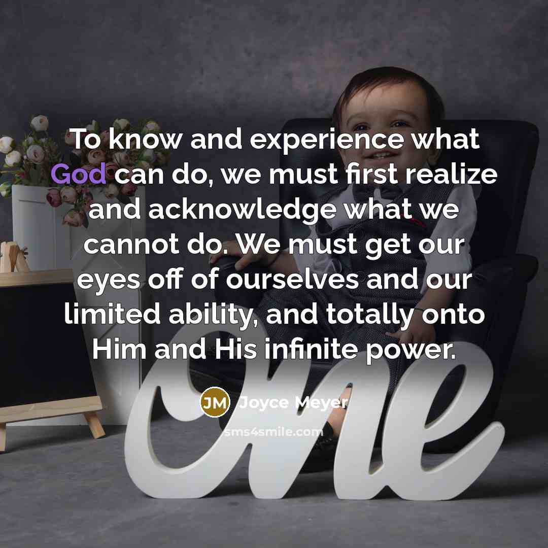 “To know and experience what God can do, we must first realize and acknowledge what we cannot do. We must get our eyes off of ourselves and our limited ability, and totally onto Him and His infinite power.” quote by Joyce Meyer