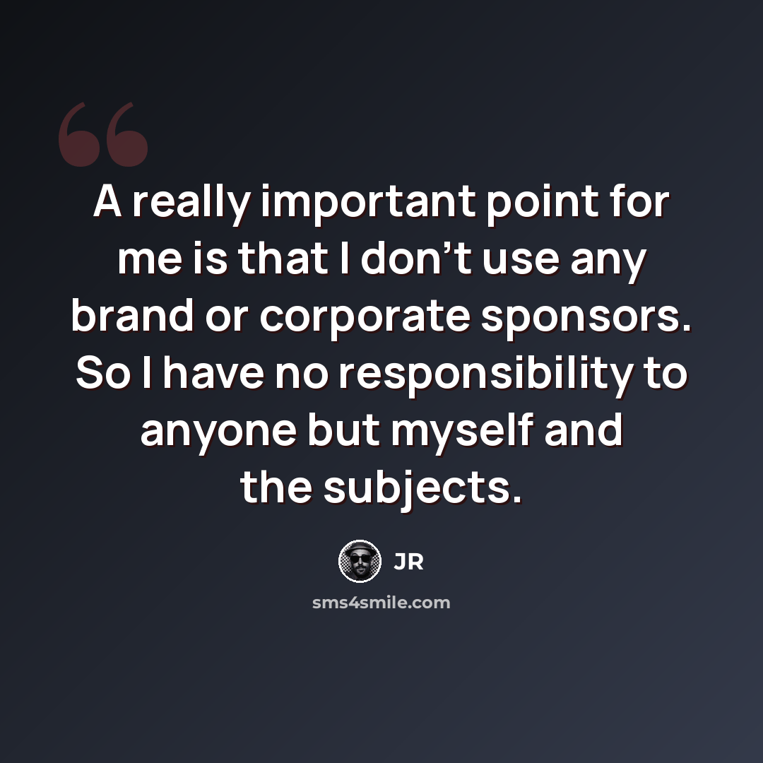 “A really important point for me is that I don't use any brand or corporate sponsors. So I have no responsibility to anyone but myself and the subjects.” quote by JR